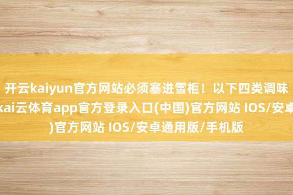 开云kaiyun官方网站必须塞进雪柜！以下四类调味料需冷藏保存-kai云体育app官方登录入口(中国)官方网站 IOS/安卓通用版/手机版