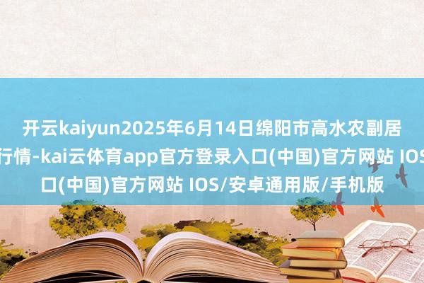 开云kaiyun2025年6月14日绵阳市高水农副居品批发有限公司价钱行情-kai云体育app官方登录入口(中国)官方网站 IOS/安卓通用版/手机版