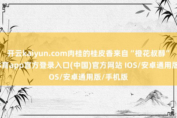开云kaiyun.com肉桂的桂皮香来自“橙花叔醇”-kai云体育app官方登录入口(中国)官方网站 IOS/安卓通用版/手机版