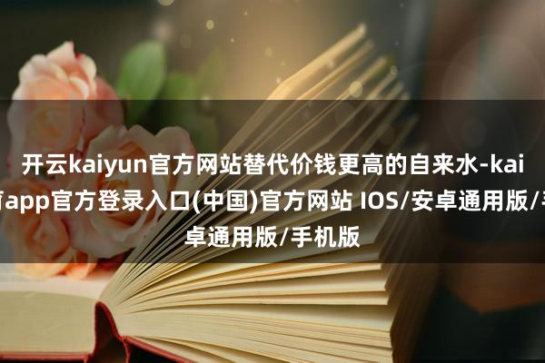 开云kaiyun官方网站替代价钱更高的自来水-kai云体育app官方登录入口(中国)官方网站 IOS/安卓通用版/手机版