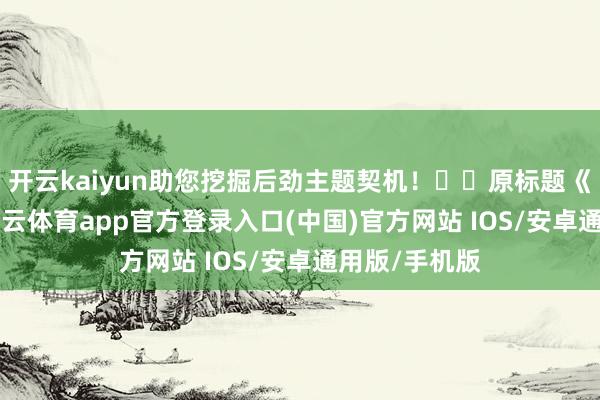 开云kaiyun助您挖掘后劲主题契机! 原标题《300489-kai云体育app官方登录入口(中国)官方网站 IOS/安卓通用版/手机版