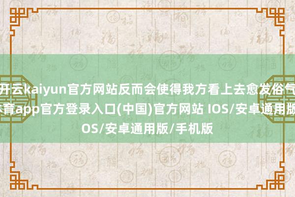 开云kaiyun官方网站反而会使得我方看上去愈发俗气-kai云体育app官方登录入口(中国)官方网站 IOS/安卓通用版/手机版