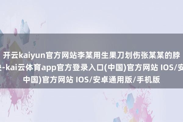开云kaiyun官方网站李某用生果刀划伤张某某的脖子及后背（经果决-kai云体育app官方登录入口(中国)官方网站 IOS/安卓通用版/手机版