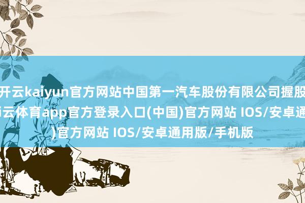 开云kaiyun官方网站中国第一汽车股份有限公司握股 38.00%-kai云体育app官方登录入口(中国)官方网站 IOS/安卓通用版/手机版