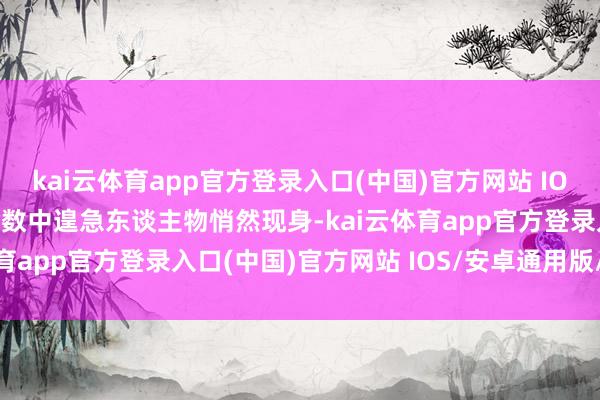 kai云体育app官方登录入口(中国)官方网站 IOS/安卓通用版/手机版命数中遑急东谈主物悄然现身-kai云体育app官方登录入口(中国)官方网站 IOS/安卓通用版/手机版