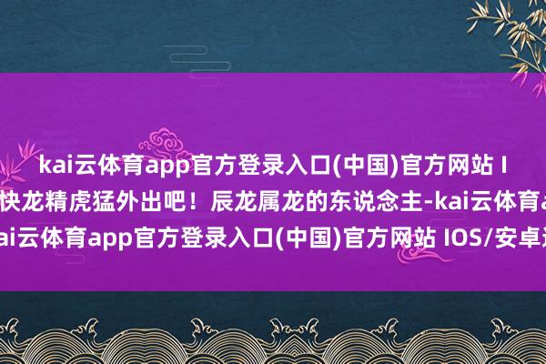 kai云体育app官方登录入口(中国)官方网站 IOS/安卓通用版/手机版快龙精虎猛外出吧！辰龙属龙的东说念主-kai云体育app官方登录入口(中国)官方网站 IOS/安卓通用版/手机版