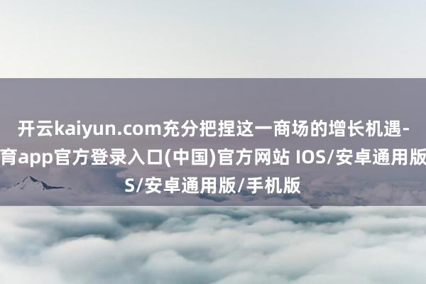 开云kaiyun.com充分把捏这一商场的增长机遇-kai云体育app官方登录入口(中国)官方网站 IOS/安卓通用版/手机版