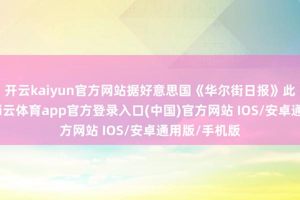 开云kaiyun官方网站据好意思国《华尔街日报》此前报说念-kai云体育app官方登录入口(中国)官方网站 IOS/安卓通用版/手机版