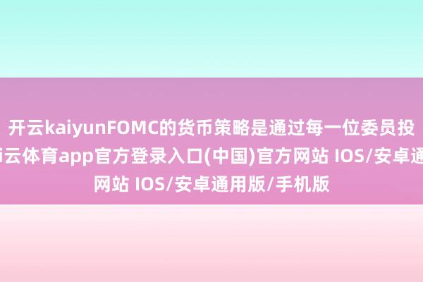 开云kaiyunFOMC的货币策略是通过每一位委员投票决定的-kai云体育app官方登录入口(中国)官方网站 IOS/安卓通用版/手机版