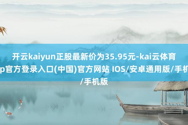 开云kaiyun正股最新价为35.95元-kai云体育app官方登录入口(中国)官方网站 IOS/安卓通用版/手机版