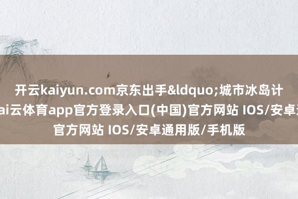 开云kaiyun.com京东出手&ldquo;城市冰岛计算&rdquo;-kai云体育app官方登录入口(中国)官方网站 IOS/安卓通用版/手机版