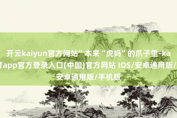 开云kaiyun官方网站”本来“虎妈”的爪子里-kai云体育app官方登录入口(中国)官方网站 IOS/安卓通用版/手机版