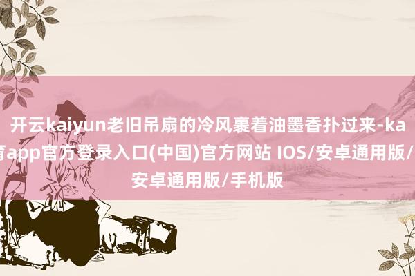 开云kaiyun老旧吊扇的冷风裹着油墨香扑过来-kai云体育app官方登录入口(中国)官方网站 IOS/安卓通用版/手机版
