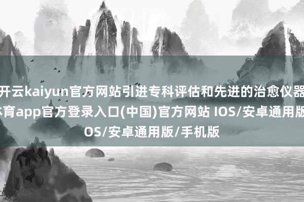 开云kaiyun官方网站引进专科评估和先进的治愈仪器-kai云体育app官方登录入口(中国)官方网站 IOS/安卓通用版/手机版