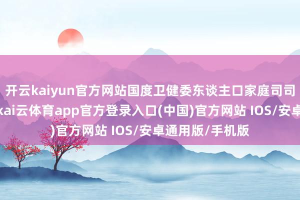 开云kaiyun官方网站国度卫健委东谈主口家庭司司长王海东先容-kai云体育app官方登录入口(中国)官方网站 IOS/安卓通用版/手机版