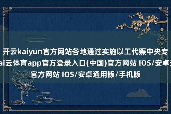 开云kaiyun官方网站各地通过实施以工代赈中央专项投资名目-kai云体育app官方登录入口(中国)官方网站 IOS/安卓通用版/手机版