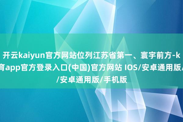 开云kaiyun官方网站位列江苏省第一、寰宇前方-kai云体育app官方登录入口(中国)官方网站 IOS/安卓通用版/手机版