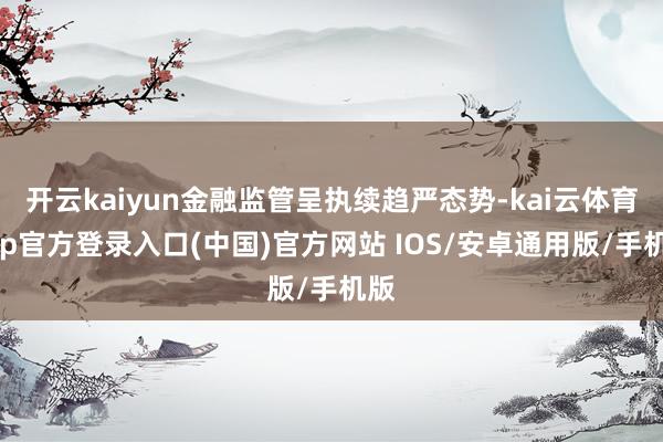 开云kaiyun金融监管呈执续趋严态势-kai云体育app官方登录入口(中国)官方网站 IOS/安卓通用版/手机版