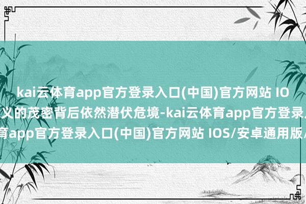 kai云体育app官方登录入口(中国)官方网站 IOS/安卓通用版/手机版名义的茂密背后依然潜伏危境-kai云体育app官方登录入口(中国)官方网站 IOS/安卓通用版/手机版