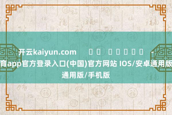 开云kaiyun.com      		  					  -kai云体育app官方登录入口(中国)官方网站 IOS/安卓通用版/手机版