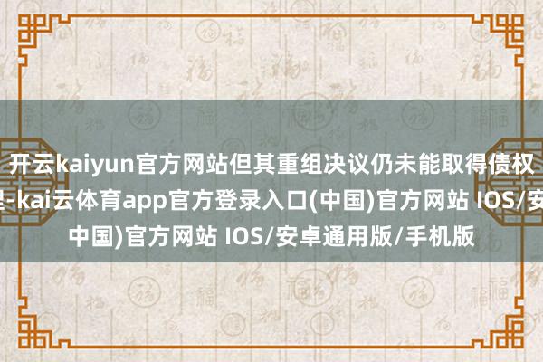 开云kaiyun官方网站但其重组决议仍未能取得债权东说念主富饶撑捏-kai云体育app官方登录入口(中国)官方网站 IOS/安卓通用版/手机版