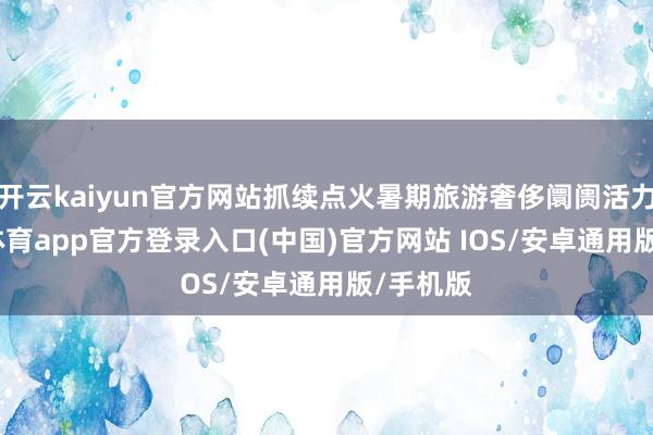 开云kaiyun官方网站抓续点火暑期旅游奢侈阛阓活力-kai云体育app官方登录入口(中国)官方网站 IOS/安卓通用版/手机版