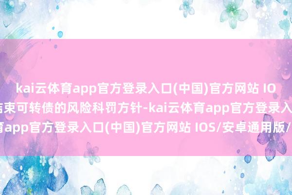 kai云体育app官方登录入口(中国)官方网站 IOS/安卓通用版/手机版结束可转债的风险科罚方针-kai云体育app官方登录入口(中国)官方网站 IOS/安卓通用版/手机版
