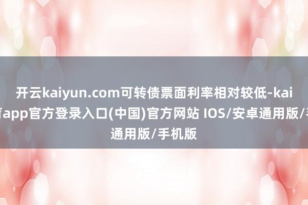 开云kaiyun.com可转债票面利率相对较低-kai云体育app官方登录入口(中国)官方网站 IOS/安卓通用版/手机版
