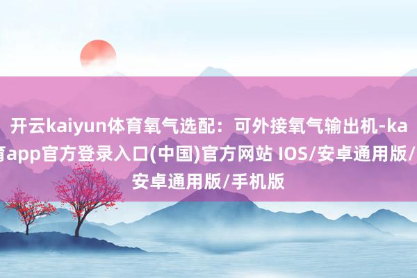 开云kaiyun体育氧气选配:可外接氧气输出机-kai云体育app官方登录入口(中国)官方网站 IOS/安卓通用版/手机版