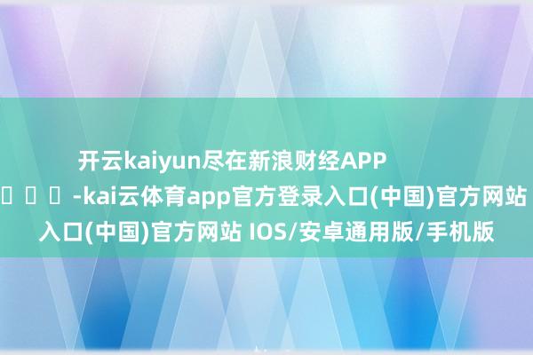 开云kaiyun尽在新浪财经APP -kai云体育app官方登录入口(中国)官方网站 IOS/安卓通用版/手机版