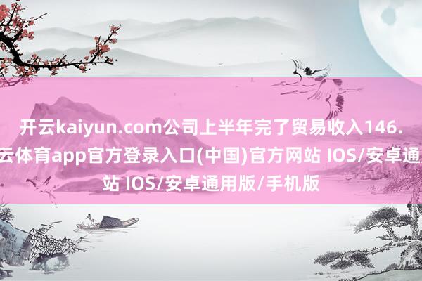 开云kaiyun.com公司上半年完了贸易收入146.65亿元-kai云体育app官方登录入口(中国)官方网站 IOS/安卓通用版/手机版