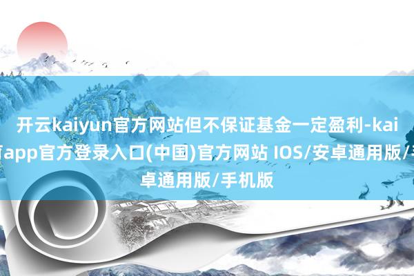 开云kaiyun官方网站但不保证基金一定盈利-kai云体育app官方登录入口(中国)官方网站 IOS/安卓通用版/手机版