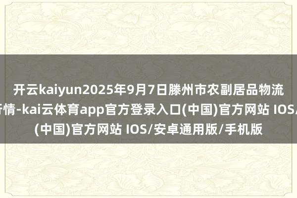 开云kaiyun2025年9月7日滕州市农副居品物流中心有限公司价钱行情-kai云体育app官方登录入口(中国)官方网站 IOS/安卓通用版/手机版