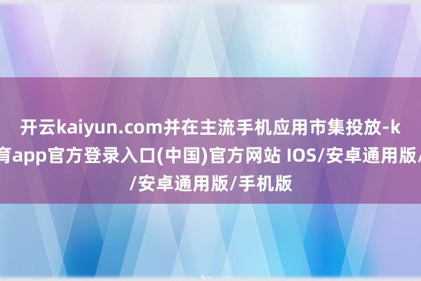 开云kaiyun.com并在主流手机应用市集投放-kai云体育app官方登录入口(中国)官方网站 IOS/安卓通用版/手机版