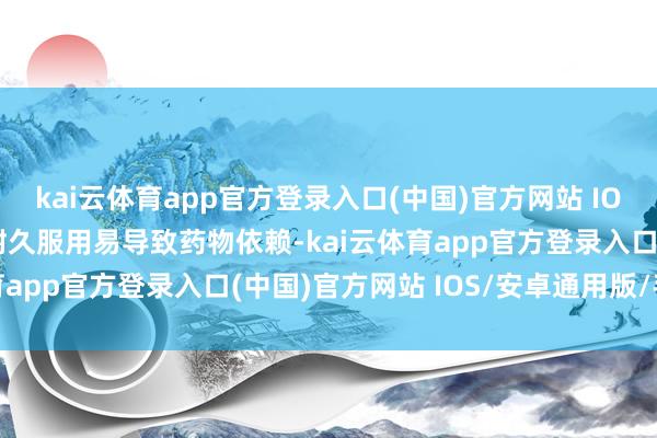 kai云体育app官方登录入口(中国)官方网站 IOS/安卓通用版/手机版耐久服用易导致药物依赖-kai云体育app官方登录入口(中国)官方网站 IOS/安卓通用版/手机版