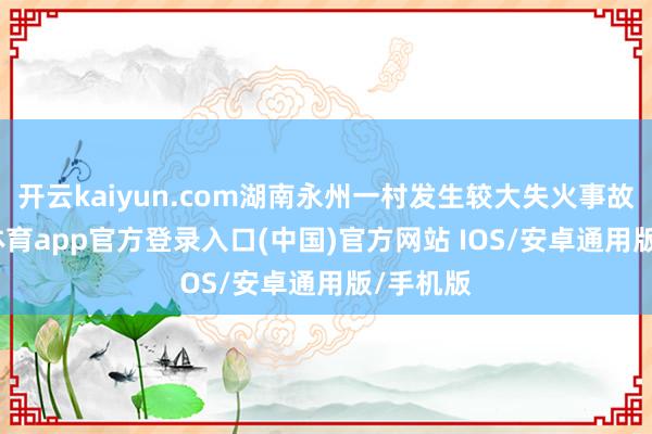 开云kaiyun.com湖南永州一村发生较大失火事故-kai云体育app官方登录入口(中国)官方网站 IOS/安卓通用版/手机版
