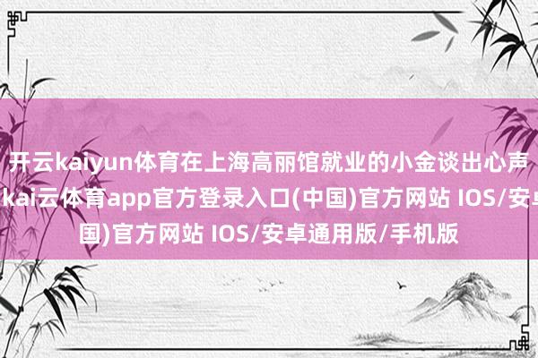开云kaiyun体育在上海高丽馆就业的小金谈出心声：“这儿挣的钱-kai云体育app官方登录入口(中国)官方网站 IOS/安卓通用版/手机版