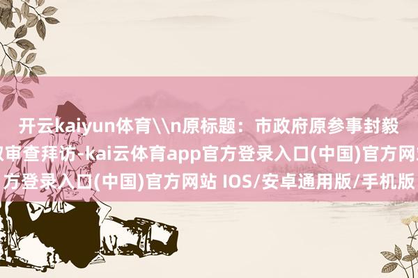 开云kaiyun体育\n原标题：市政府原参事封毅涉嫌严重违规违警采取审查拜访-kai云体育app官方登录入口(中国)官方网站 IOS/安卓通用版/手机版