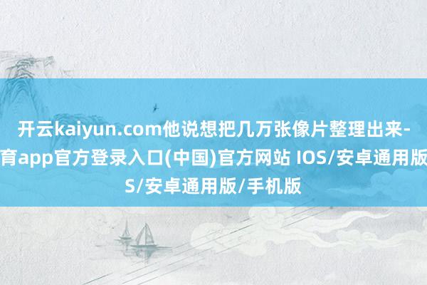 开云kaiyun.com他说想把几万张像片整理出来-kai云体育app官方登录入口(中国)官方网站 IOS/安卓通用版/手机版