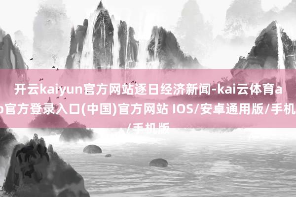 开云kaiyun官方网站逐日经济新闻-kai云体育app官方登录入口(中国)官方网站 IOS/安卓通用版/手机版