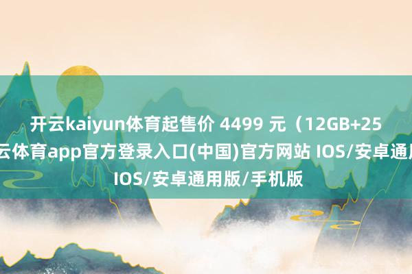 开云kaiyun体育起售价 4499 元（12GB+256GB）-kai云体育app官方登录入口(中国)官方网站 IOS/安卓通用版/手机版