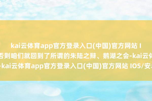 kai云体育app官方登录入口(中国)官方网站 IOS/安卓通用版/手机版否则咱们就回到了所谓的朱陆之辩、鹅湖之会-kai云体育app官方登录入口(中国)官方网站 IOS/安卓通用版/手机版