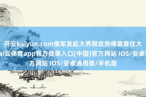 开云kaiyun.com俄军发起大界限攻势得靠靠住大一些的城镇-kai云体育app官方登录入口(中国)官方网站 IOS/安卓通用版/手机版