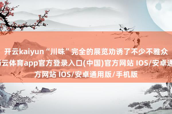 开云kaiyun“川味”完全的展览劝诱了不少不雅众安身玩赏-kai云体育app官方登录入口(中国)官方网站 IOS/安卓通用版/手机版