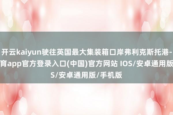 开云kaiyun驶往英国最大集装箱口岸弗利克斯托港-kai云体育app官方登录入口(中国)官方网站 IOS/安卓通用版/手机版