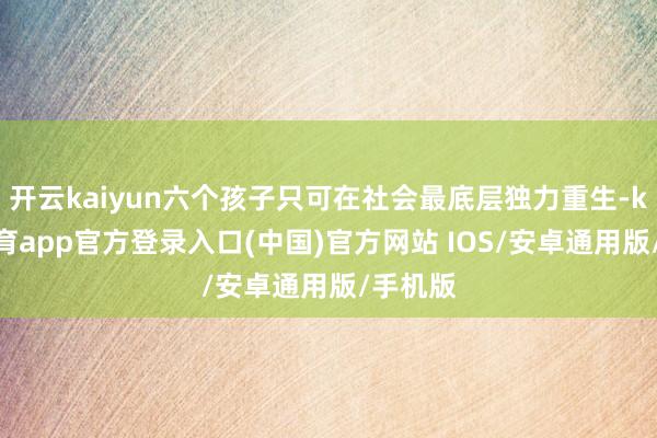 开云kaiyun六个孩子只可在社会最底层独力重生-kai云体育app官方登录入口(中国)官方网站 IOS/安卓通用版/手机版