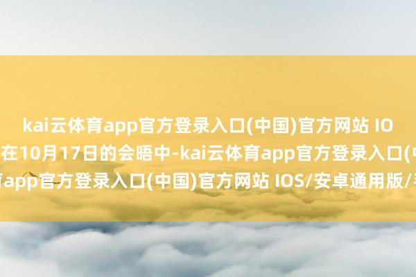kai云体育app官方登录入口(中国)官方网站 IOS/安卓通用版/手机版在10月17日的会晤中-kai云体育app官方登录入口(中国)官方网站 IOS/安卓通用版/手机版