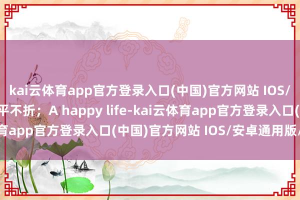 kai云体育app官方登录入口(中国)官方网站 IOS/安卓通用版/手机版不平不折；A happy life-kai云体育app官方登录入口(中国)官方网站 IOS/安卓通用版/手机版