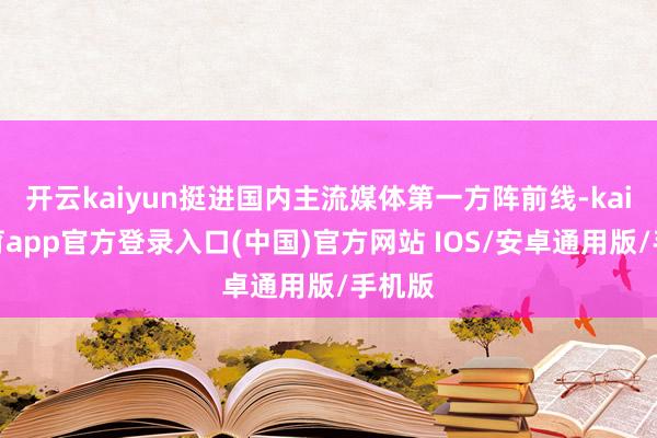 开云kaiyun挺进国内主流媒体第一方阵前线-kai云体育app官方登录入口(中国)官方网站 IOS/安卓通用版/手机版