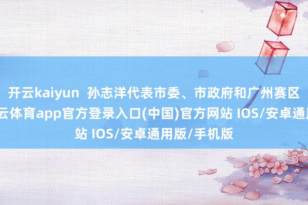 开云kaiyun 孙志洋代表市委、市政府和广州赛区执委会-kai云体育app官方登录入口(中国)官方网站 IOS/安卓通用版/手机版